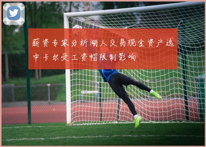 薪资专家分析湖人交易现金资产选中卡尔受工资帽限制影响