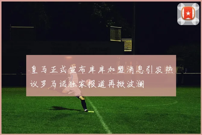 皇马正式宣布库库加盟消息引发热议罗马诺独家报道再掀波澜