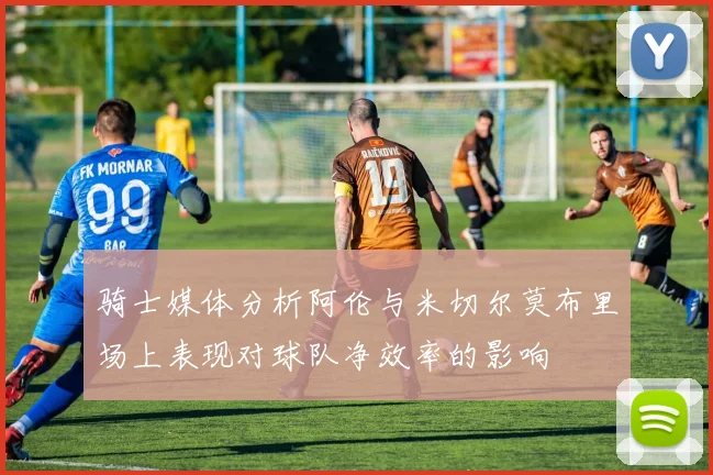 骑士媒体分析阿伦与米切尔莫布里场上表现对球队净效率的影响
