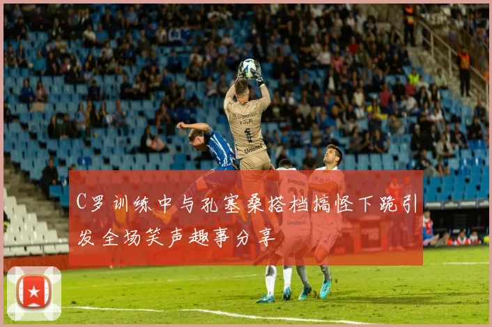 C罗训练中与孔塞桑搭档搞怪下跪引发全场笑声趣事分享