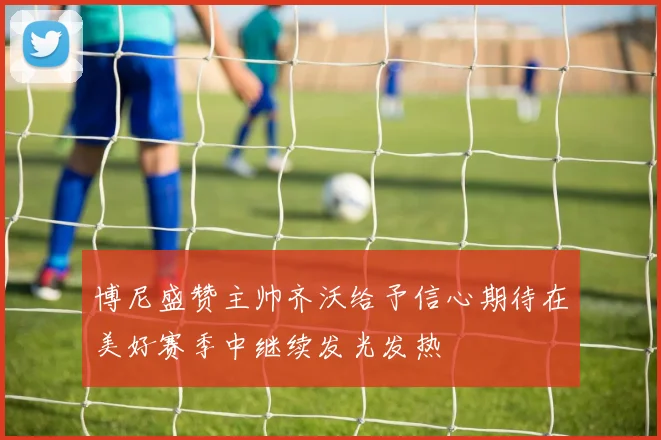 博尼盛赞主帅齐沃给予信心期待在美好赛季中继续发光发热