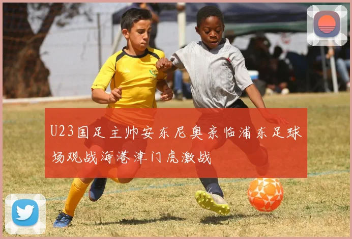 U23国足主帅安东尼奥亲临浦东足球场观战海港津门虎激战