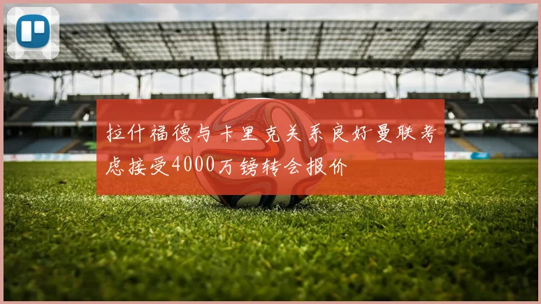 拉什福德与卡里克关系良好曼联考虑接受4000万镑转会报价