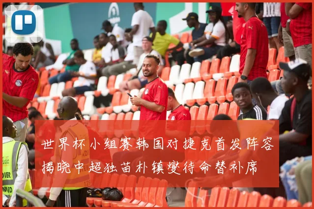 世界杯小组赛韩国对捷克首发阵容揭晓中超独苗朴镇燮待命替补席