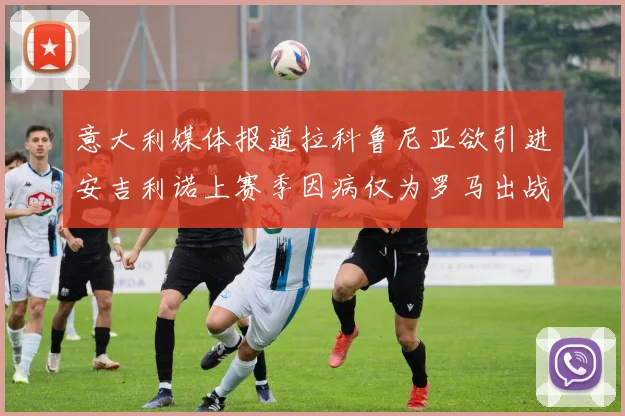 意大利媒体报道拉科鲁尼亚欲引进安吉利诺上赛季因病仅为罗马出战9场