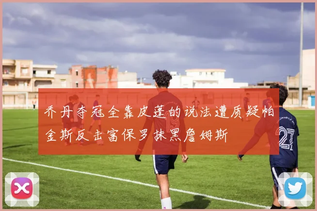 乔丹夺冠全靠皮蓬的说法遭质疑帕金斯反击富保罗抹黑詹姆斯