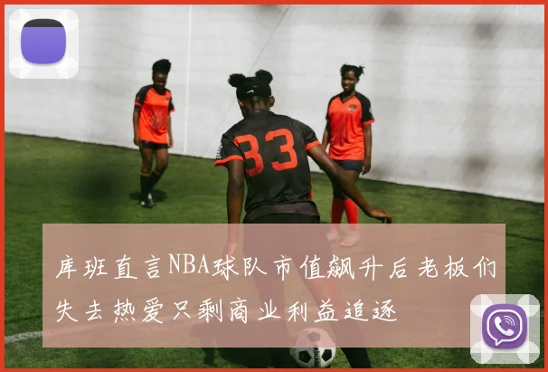 库班直言NBA球队市值飙升后老板们失去热爱只剩商业利益追逐